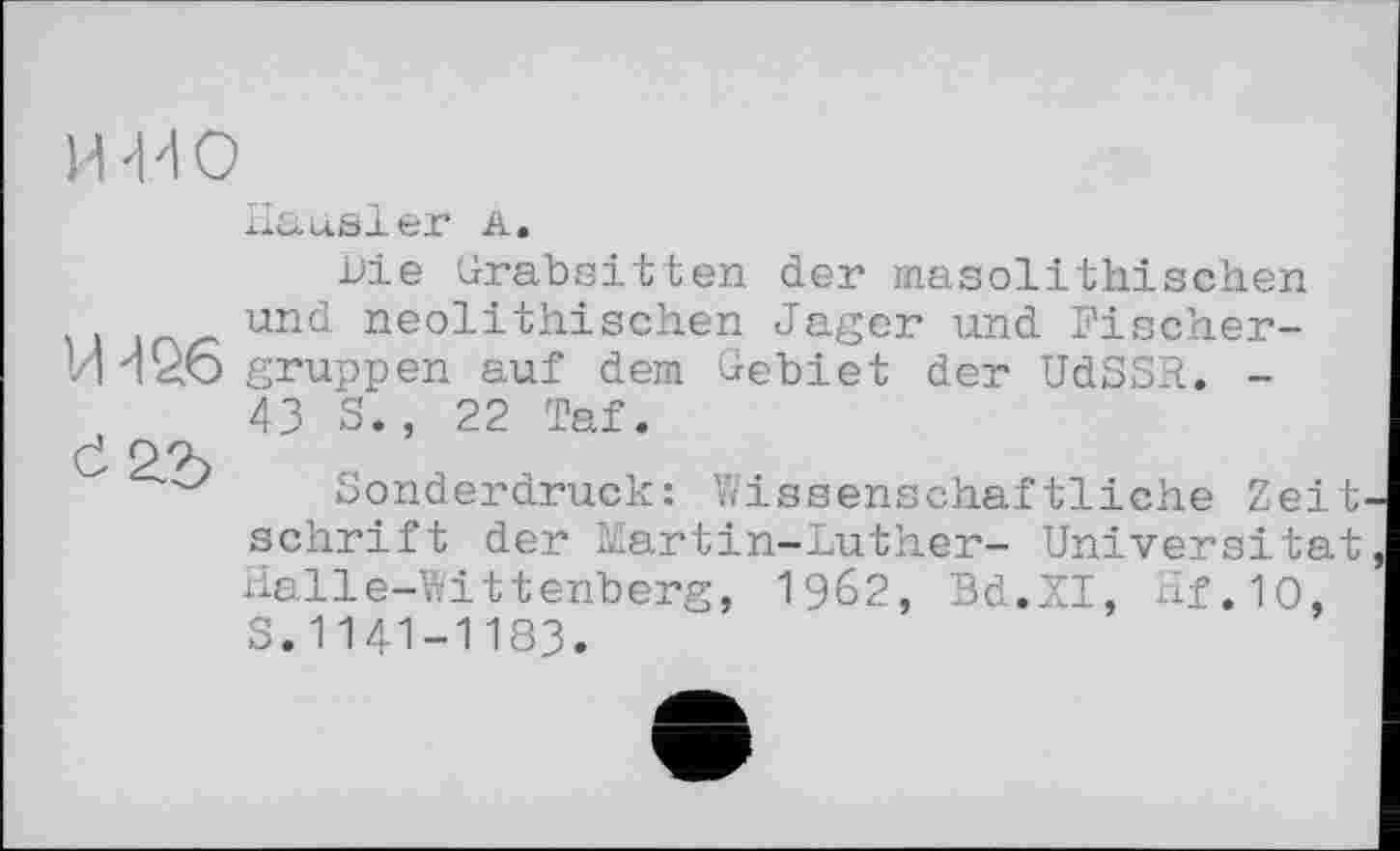 ﻿И 'M о
Hausler а.
Die Grabsitten der masolithischen und neolithischen Jager und Pischer-VH26 gruppen auf dem Gebiet der UdSSR. -43 S., 22 Taf.
Č P
Sonderdruck: Wissenschaftliche Zeit' schrift der Martin-Luther- Universität Halle-Wittenberg, 1962, Bd.XI, Hf.10, S.1141-1183.